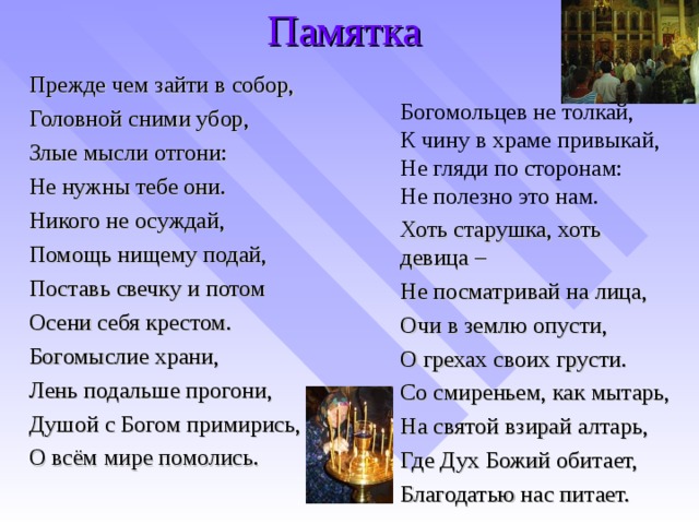 Памятка Прежде чем зайти в собор, Головной сними убор, Злые мысли отгони: Не нужны тебе они. Никого не осуждай, Помощь нищему подай, Поставь свечку и потом Осени себя крестом. Богомыслие храни, Лень подальше прогони, Душой с Богом примирись, О всём мире помолись. Богомольцев не толкай, К чину в храме привыкай, Не гляди по сторонам: Не полезно это нам. Хоть старушка, хоть девица – Не посматривай на лица, Очи в землю опусти, О грехах своих грусти. Со смиреньем, как мытарь, На святой взирай алтарь, Где Дух Божий обитает, Благодатью нас питает.