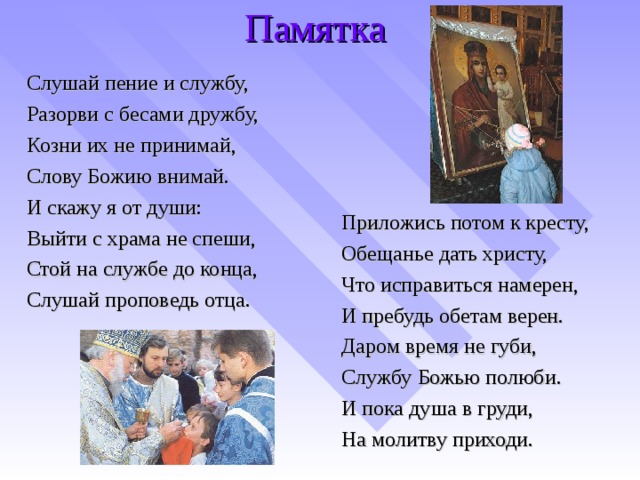 Памятка Слушай пение и службу, Разорви с бесами дружбу, Козни их не принимай, Слову Божию внимай. И скажу я от души: Выйти с храма не спеши, Стой на службе до конца, Слушай проповедь отца. Приложись потом к кресту, Обещанье дать христу, Что исправиться намерен, И пребудь обетам верен. Даром время не губи, Службу Божью полюби. И пока душа в груди, На молитву приходи.