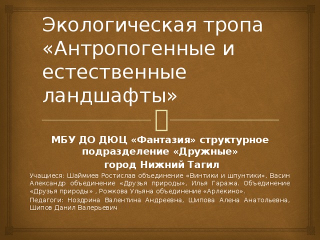 Экологическая тропа  «Антропогенные и естественные ландшафты» МБУ ДО ДЮЦ «Фантазия» структурное подразделение «Дружные»  город Нижний Тагил Учащиеся: Шаймиев Ростислав объединение «Винтики и шпунтики», Васин Александр объединение «Друзья природы», Илья Гаража. Объединение «Друзья природы» , Рожкова Ульяна объединение «Арлекино». Педагоги: Ноздрина Валентина Андреевна, Шипова Алена Анатольевна, Шипов Данил Валерьевич