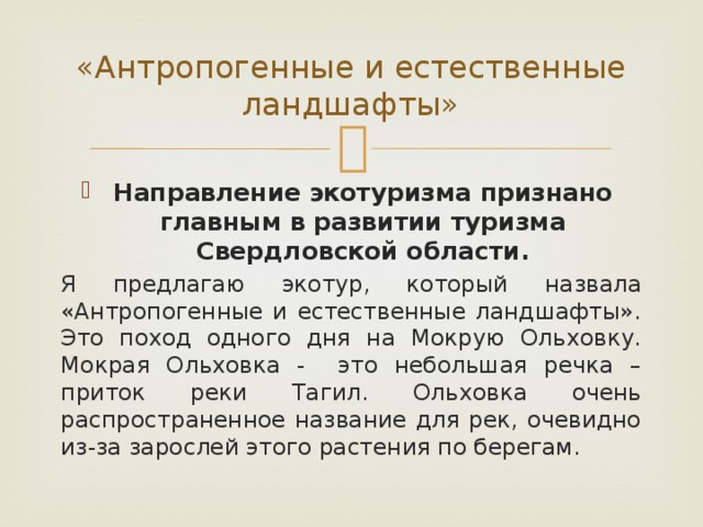 «Антропогенные и естественные ландшафты» Направление экотуризма признано главным в развитии туризма Свердловской области. Я предлагаю экотур, который назвала «Антропогенные и естественные ландшафты». Это поход одного дня на Мокрую Ольховку. Мокрая Ольховка - это небольшая речка – приток реки Тагил. Ольховка очень распространенное название для рек, очевидно из-за зарослей этого растения по берегам.