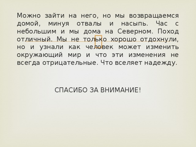 Можно зайти на него, но мы возвращаемся домой, минуя отвалы и насыпь. Час с небольшим и мы дома на Северном. Поход отличный. Мы не только хорошо отдохнули, но и узнали как человек может изменить окружающий мир и что эти изменения не всегда отрицательные. Что вселяет надежду. СПАСИБО ЗА ВНИМАНИЕ!