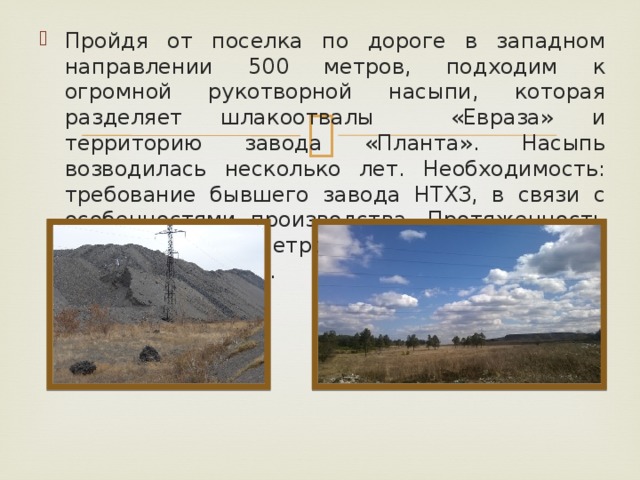 Пройдя от поселка по дороге в западном направлении 500 метров, подходим к огромной рукотворной насыпи, которая разделяет шлакоотвалы «Евраза» и территорию завода «Планта». Насыпь возводилась несколько лет. Необходимость: требование бывшего завода НТХЗ, в связи с особенностями производства. Протяженность насыпи 800 метров, высота в конце пятиэтажный дом.