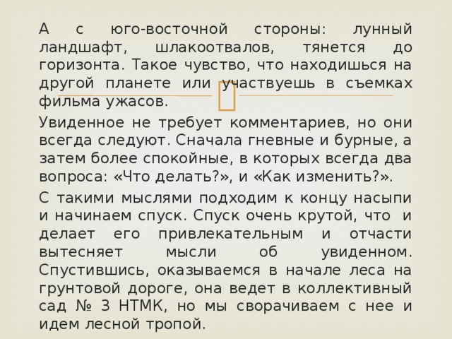 А с юго-восточной стороны: лунный ландшафт, шлакоотвалов, тянется до горизонта. Такое чувство, что находишься на другой планете или участвуешь в съемках фильма ужасов. Увиденное не требует комментариев, но они всегда следуют. Сначала гневные и бурные, а затем более спокойные, в которых всегда два вопроса: «Что делать?», и «Как изменить?». С такими мыслями подходим к концу насыпи и начинаем спуск. Спуск очень крутой, что и делает его привлекательным и отчасти вытесняет мысли об увиденном. Спустившись, оказываемся в начале леса на грунтовой дороге, она ведет в коллективный сад № 3 НТМК, но мы сворачиваем с нее и идем лесной тропой.