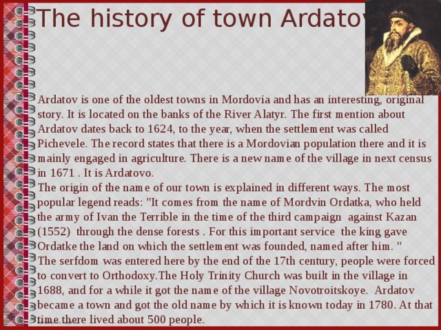The history of town Ardatov Ardatov is one of the oldest towns in Mordovia and has an interesting, original story. It is located on the banks of the River Alatyr. The first mention about Ardatov dates back to 1624, to the year, when the settlement was called Pichevele. The record states that there is a Mordovian population there and it is mainly engaged in agriculture. There is a new name of the village in next census in 1671 . It is Ardatovo. The origin of the name of our town is explained in different ways. The most popular legend reads: 