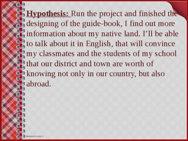 Hypothesis: Run the project and finished the designing of the guide-book, I find out more information about my native land. I’ll be able to talk about it in English, that will convince my classmates and the students of my school that our district and town are worth of knowing not only in our country, but also abroad.