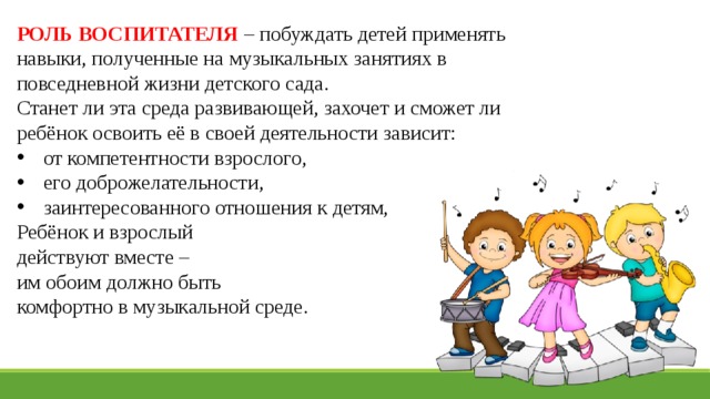 РОЛЬ ВОСПИТАТЕЛЯ – побуждать детей применять навыки, полученные на музыкальных занятиях в повседневной жизни детского сада. Станет ли эта среда развивающей, захочет и сможет ли ребёнок освоить её в своей деятельности зависит: от компетентности взрослого, его доброжелательности, заинтересованного отношения к детям, Ребёнок и взрослый действуют вместе – им обоим должно быть комфортно в музыкальной среде.