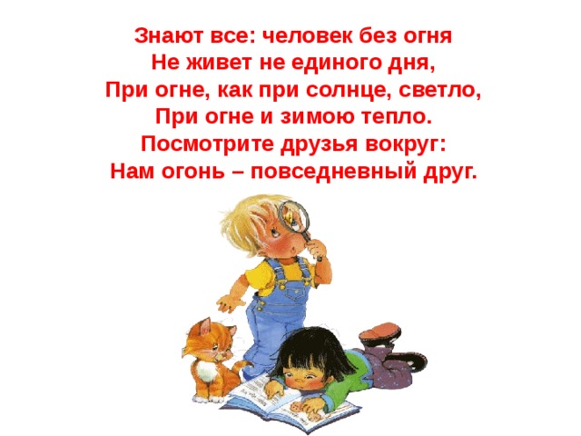 Знают все: человек без огня  Не живет не единого дня,  При огне, как при солнце, светло,  При огне и зимою тепло.  Посмотрите друзья вокруг:  Нам огонь – повседневный друг.