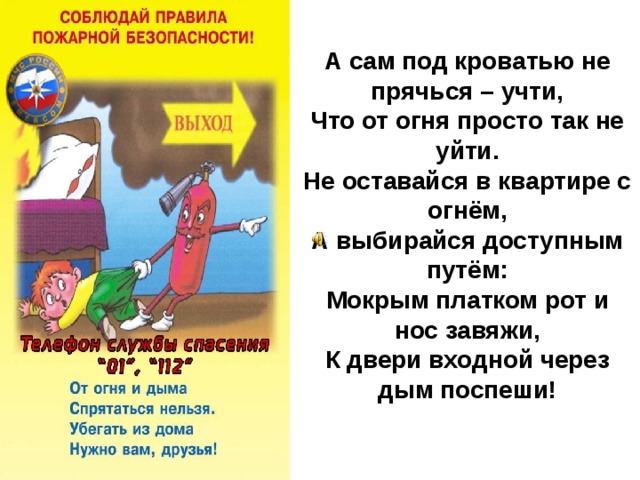 А сам под кроватью не прячься – учти,  Что от огня просто так не уйти.  Не оставайся в квартире с огнём,  А выбирайся доступным путём:  Мокрым платком рот и нос завяжи,  К двери входной через дым поспеши!