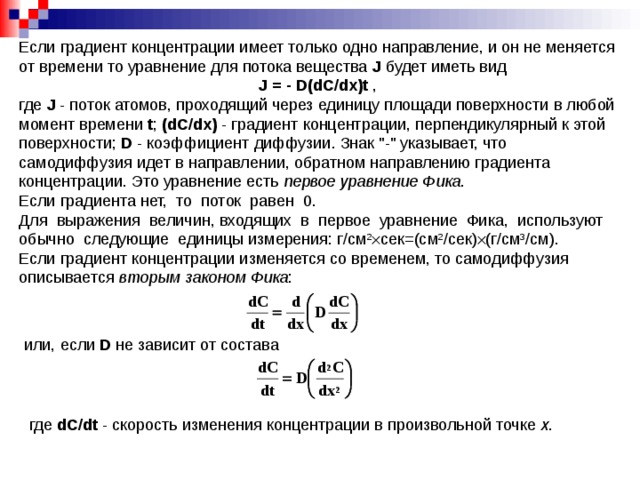 Если градиент концентрации имеет только одно направление, и он не меняется от времени то уравнение для потока вещества J  будет иметь вид J  =  -  D(dС/dx) t , где J - поток атомов, проходящий через единицу площади поверхности в любой момент времени t ; (dС/dx) - градиент концентрации, перпендикулярный к этой поверхности; D - коэффициент диффузии. Знак 