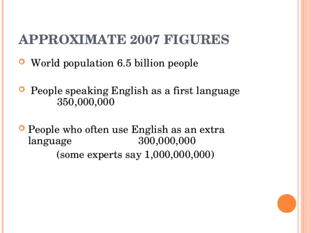 APPROXIMATE 2007 FIGURES   World population  6.5 billion people   People speaking English as a first language 3 50 ,000,000  People who often use English as an extra language 300,000,000  (some experts say 1,000,000,000)