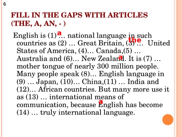 6 FILL IN THE GAPS WITH ARTICLES (THE, A, AN, - ) a  English is (1) … national language in such countries as (2) … Great Britain, (3) … United States of America, (4)… Canada,(5) … Australia and (6)… New Zealand. It is (7) … mother tongue of nearly 300 million people. Many people speak (8)… English language in (9) … Japan, (10)… China,(11) … India and (12)… African countries. But many more use it as (13) … international means of communication, because English has become (14) … truly international language. the a a