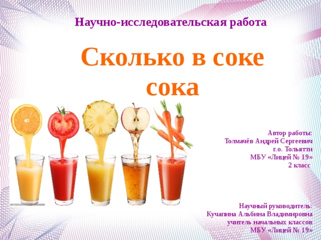 Научно-исследовательская работа Сколько в соке сока Автор работы: Толмачёв Андрей Сергеевич г.о. Тольятти МБУ «Лицей № 19» 2 класс Научный руководитель: Кучапина Альбина Владимировна учитель начальных классов МБУ «Лицей № 19»