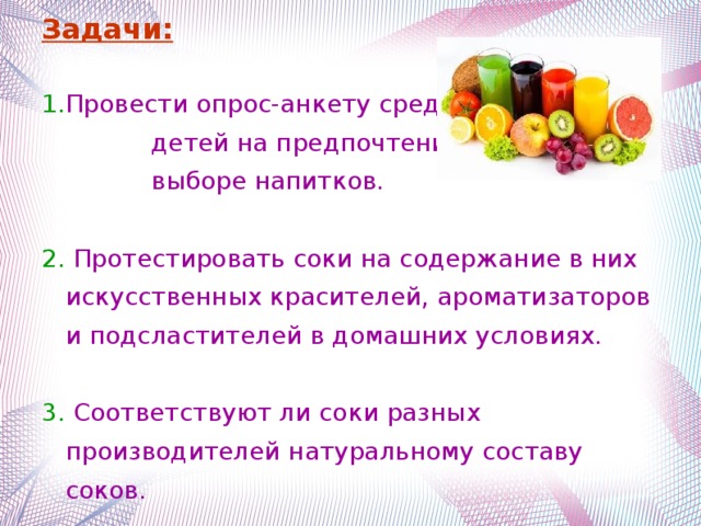 Задачи:   Провести опрос-анкету среди детей на предпочтения при выборе напитков.  Протестировать соки на содержание в них искусственных красителей, ароматизаторов и подсластителей в домашних условиях.  Соответствуют ли соки разных производителей натуральному составу соков.