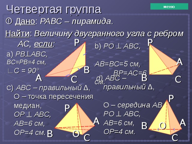 Четвертая группа меню   Дано : РАВС – пирамида . Найти : Величину двугранного угла с ребром  АС, если : P P b)  PO    ABC , AB=BC= 5 см,   BP=AC= 6 см. а) PB  ABC ,  BC=PB=4 см, ∟ C = 90 ° A B B A C C d) АВС – правильный ∆, О –  середина АВ, PO    ABC , AB=6 см, OP=4 см. C ) АВС – правильный ∆,  О – точка пересечения медиан,  OP    ABC , AB=6 см, OP=4 см. P P A A O B O B C C