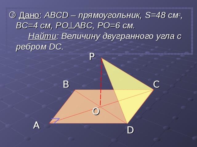   Дано : АВС D – прямоугольник, S =48 см 2 , ВС=4 см, PO  ABC , PO=6 см. Найти : Величину двугранного угла с ребром  DC . P B C O A D