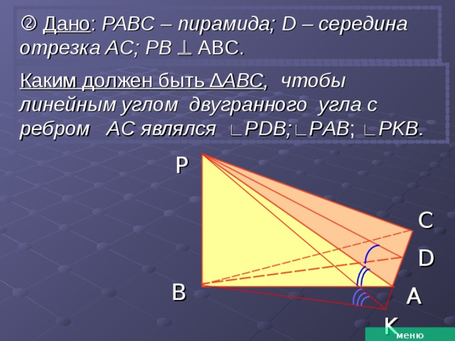   Дано : РАВС – пирамида; D – середина отрезка AC; PB   ABC. Каким должен быть ∆ АВС , чтобы линейным углом двугранного угла с ребром AC являлся  ∟ Р DB; ∟ Р AB ;  ∟ Р KB.  P C D B A K меню