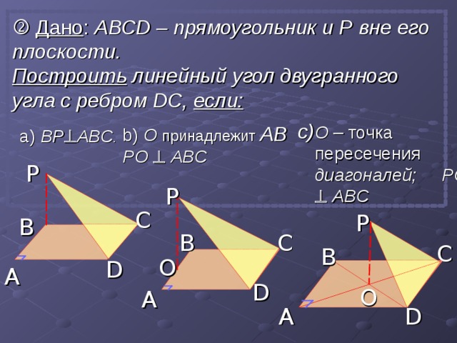   Дано : АВС D – прямоугольник и P вне его плоскости. Построить линейный угол двугранного угла с ребром  D С, если: b)  О  принадлежит AB  PO    ABC О – точка пересечения  диагоналей; PO    ABC а) BP  ABC .  P P C P B B C C B O D A D O A A D