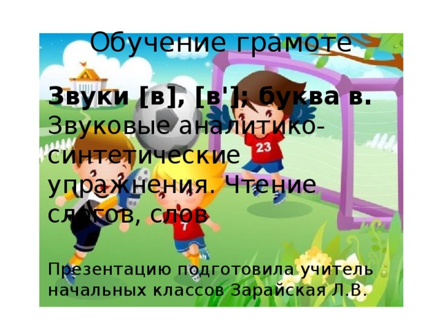 Обучение грамоте Звуки [в], [в']; буква  в. Звуковые аналитико-синтетические упражнения. Чтение слогов, слов Презентацию подготовила учитель начальных классов Зарайская Л.В.