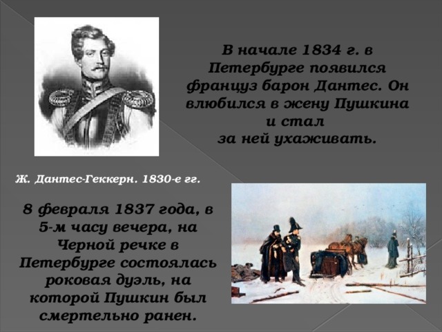 В начале 1834 г. в Петербурге появился француз барон Дантес. Он влюбился в жену Пушкина и стал за ней ухаживать. Ж. Дантес-Геккерн. 1830-е гг. 8 февраля 1837 года, в 5-м часу вечера, на Черной речке в Петербурге состоялась роковая дуэль, на которой Пушкин был смертельно ранен.