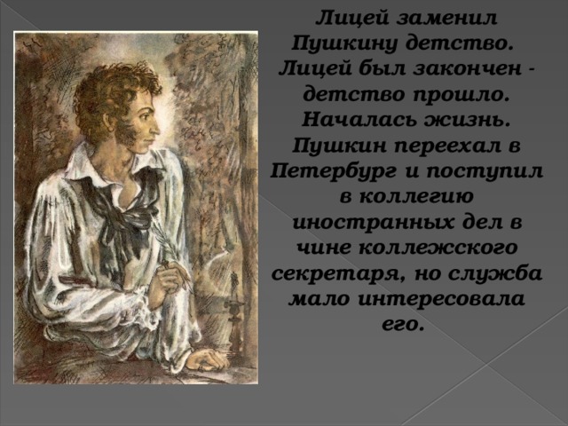 Лицей заменил Пушкину детство. Лицей был закончен - детство прошло. Началась жизнь. Пушкин переехал в Петербург и поступил в коллегию иностранных дел в чине коллежского секретаря, но служба мало интересовала его.