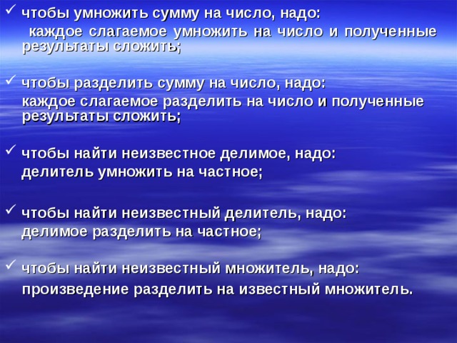 чтобы умножить сумму на число, надо:  каждое слагаемое умножить на число и полученные результаты сложить;  чтобы разделить сумму на число, надо:  каждое слагаемое разделить на число и полученные результаты сложить;  чтобы найти неизвестное делимое, надо:  делитель умножить на частное;  чтобы найти неизвестный делитель, надо:  делимое разделить на частное;  чтобы найти неизвестный множитель, надо: