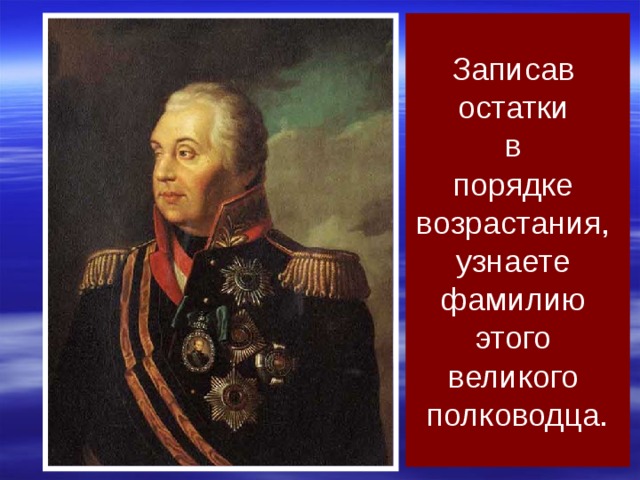 Записав остатки в порядке возрастания, узнаете фамилию этого великого полководца. Михаил Кутузов