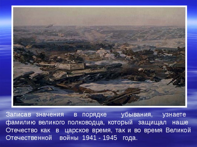 Записав значения в порядке убывания, узнаете фамилию великого полководца, который защищал наше Отечество как в царское время, так и во время Великой Отечественной войны 1941 - 1945 года.