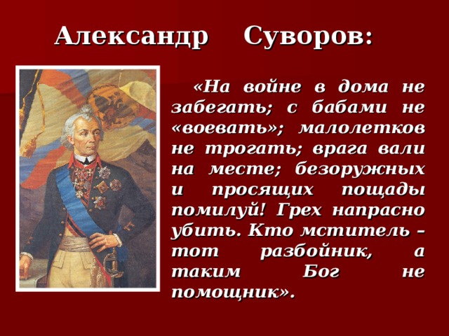 Александр Суворов:  «На войне в дома не забегать; с бабами не «воевать»; малолетков не трогать; врага вали на месте; безоружных и просящих пощады помилуй! Грех напрасно убить. Кто мститель – тот разбойник, а таким Бог не помощник».