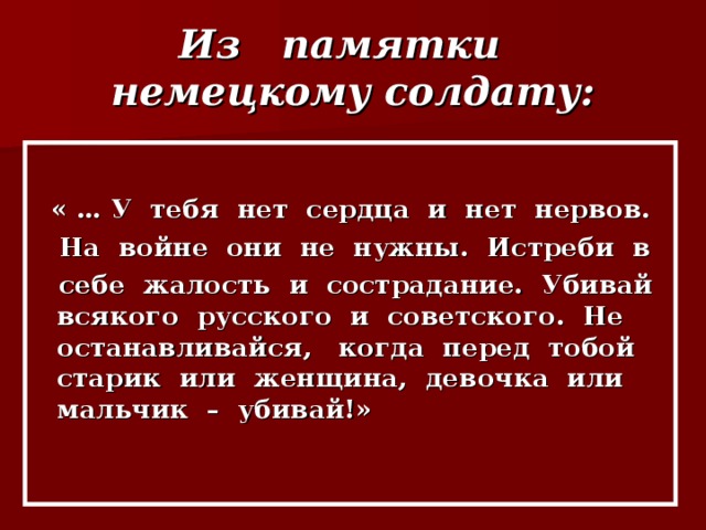 Из памятки немецкому солдату: « … У тебя нет сердца и нет нервов.  На войне они не нужны. Истреби в  себе жалость и сострадание. Убивай всякого русского и советского. Не останавливайся, когда перед тобой старик или женщина, девочка или мальчик – убивай!»