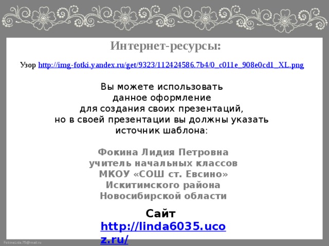 Интернет-ресурсы: Узор http://img-fotki.yandex.ru/get/9323/112424586.7b4/0_c011e_908e0cd1_XL.png Вы можете использовать данное оформление для создания своих презентаций, но в своей презентации вы должны указать источник шаблона: Фокина Лидия Петровна учитель начальных классов МКОУ «СОШ ст. Евсино» Искитимского района Новосибирской области Сайт http://linda6035.ucoz.ru/