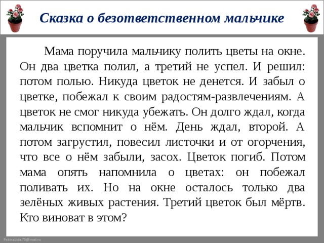 Сказка о безответственном мальчике  Мама поручила мальчику полить цветы на окне. Он два цветка полил, а третий не успел. И решил: потом полью. Никуда цветок не денется. И забыл о цветке, побежал к своим радостям-развлечениям. А цветок не смог никуда убежать. Он долго ждал, когда мальчик вспомнит о нём. День ждал, второй. А потом загрустил, повесил листочки и от огорчения, что все о нём забыли, засох. Цветок погиб. Потом мама опять напомнила о цветах: он побежал поливать их. Но на окне осталось только два зелёных живых растения. Третий цветок был мёртв. Кто виноват в этом?