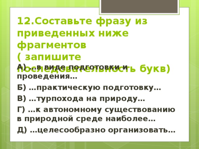 12.Составьте фразу из приведенных ниже фрагментов  ( запишите последовательность букв) А) …в виде подготовки и проведения… Б) …практическую подготовку… В) …турпохода на природу… Г) …к автономному существованию в природной среде наиболее… Д) …целесообразно организовать…