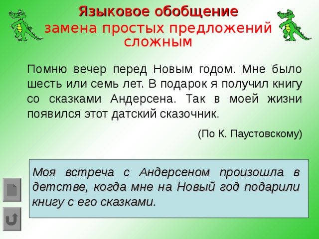 Языковое обобщение замена простых предложений сложным Помню вечер перед Новым годом. Мне было шесть или семь лет. В подарок я получил книгу со сказками Андерсена. Так в моей жизни появился этот датский сказочник. (По К. Паустовскому) Моя встреча с Андерсеном произошла в детстве, когда мне на Новый год подарили книгу с его сказками.