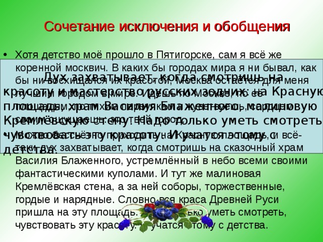 Сочетание исключения и обобщения   Хотя детство моё прошло в Пятигорске, сам я всё же коренной москвич. В каких бы городах мира я ни бывал, как бы ни восхищался их красотой, Москва остаётся для меня лучшим городом в мире. Идёшь по Москве, по её площадям, по тихим переулкам и чувствуешь, сердцем своим ощущаешь: это твой город. Можно бессчётно приходить на Красную площадь, и всё-таки дух захватывает, когда смотришь на сказочный храм Василия Блаженного, устремлённый в небо всеми своими фантастическими куполами. И тут же малиновая Кремлёвская стена, а за ней соборы, торжественные, гордые и нарядные. Словно вся краса Древней Руси пришла на эту площадь. Надо только уметь смотреть, чувствовать эту красоту. И учатся этому с детства. Дух захватывает, когда смотришь на красоту и мастерство русских зодчих: н а Красную площадь, храм Василия  Блаженного, малиновую Кремлёвскую с тену. Надо только уметь смотреть, чувствовать эту красоту. И учатся этому с детства.