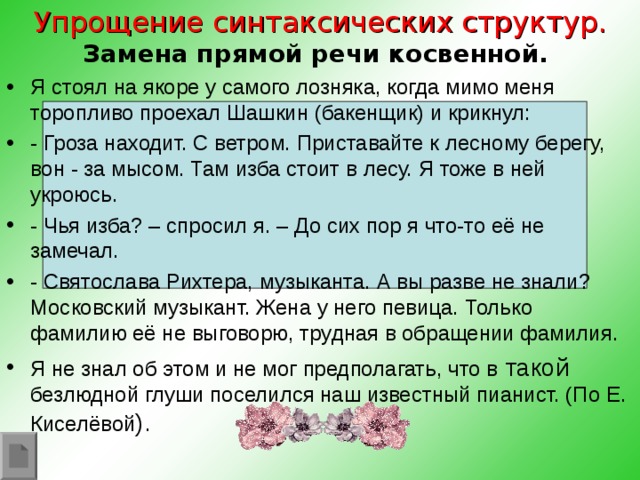 Упрощение синтаксических структур.  Замена прямой речи косвенной.   Я стоял на якоре у самого лозняка, когда мимо меня торопливо проехал Шашкин (бакенщик) и крикнул: - Гроза находит. С ветром. Приставайте к лесному берегу, вон - за мысом. Там изба стоит в лесу. Я тоже в ней укроюсь. - Чья изба? – спросил я. – До сих пор я что-то её не замечал. - Святослава Рихтера, музыканта. А вы разве не знали? Московский музыкант. Жена у него певица. Только фамилию её не выговорю, трудная в обращении фамилия. Я не знал об этом и не мог предполагать, что в такой безлюдной глуши поселился наш известный пианист. (По Е. Киселёвой ).