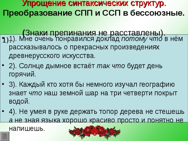 Упрощение синтаксических структур.  Преобразование СПП и ССП в бессоюзные.  ( Знаки препинания не расставлены). 1). Мне очень понравился доклад потому что в нём рассказывалось о прекрасных произведениях древнерусского искусства. 2). Солнце дымное встаёт так что будет день горячий. 3). Каждый кто хотя бы немного изучал географию знает что наш земной шар на три четверти покрыт водой. 4). Не умея в руке держать топор дерева не стешешь а не зная языка хорошо красиво просто и понятно не напишешь. 1).