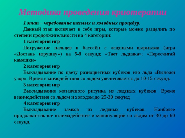 Методика проведения криотерапии 1 этап – чередование теплых и холодных процедур. Данный этап включает в себя игры, которые можно разделить по степени продолжительности на 4 категории: 1 категория игр Погружение пальцев в бассейн с ледяными шариками (игра «Достань игрушку») на 5-8 секунд; «Тает льдинка»; «Пересчитай камешки» 2 категория игр Выкладывание по цвету разноцветных кубиков изо льда «Выложи узор». Время взаимодействия со льдом увеличивается до 10-15 секунд. 3 категория игр Выкладывание мозаичного рисунка из ледяных кубиков. Время взаимодействия со льдом и холодом до 25-30 секунд. 4 категория игр Выкладывание замков из ледяных кубиков. Наиболее продолжительное взаимодействие и манипуляции со льдом от 30 до 60 секунд.