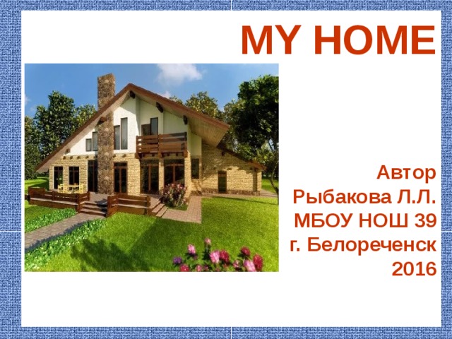MY HOME     Автор Рыбакова Л.Л. МБОУ НОШ 39 г. Белореченск 2016   House and home