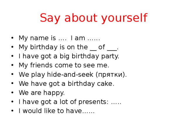 Say about yourself  My name is …. I am …...  My birthday is on the __ of ___.  I have got a big birthday party.  My friends come to see me.  We play hide-and-seek (прятки).  We have got a birthday cake.  We are happy.  I have got a lot of presents: …..  I would like to have……  