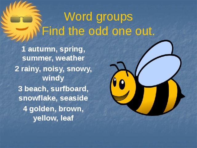 Word groups  Find the odd one out. 1 autumn, spring, summer, weather 2 rainy, noisy, snowy, windy 3 beach, surfboard, snowflake, seaside 4 golden, brown, yellow, leaf