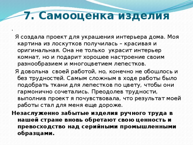 7. Самооценка изделия   .  Я создала проект для украшения интерьера дома. Моя картина из лоскутков получилась – красивая и оригинальная. Она не только украсит интерьер комнат, но и подарит хорошее настроение своим разнообразием и многоцветием лепестков.  Я довольна своей работой, но, конечно не обошлось и без трудностей. Самым сложным в ходе работы было подобрать ткани для лепестков по цвету, чтобы они гармонично сочетались. Преодолев трудности, выполнив проект я почувствовала, что результат моей работы стал для меня еще дороже. Незаслуженно забытые изделия ручного труда в нашей стране вновь обретают свою ценность и превосходство над серийными промышленными образцами.