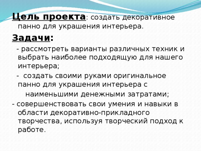 Цель проекта : создать декоративное панно для украшения интерьера. Задачи :   - рассмотреть варианты различных техник и выбрать наиболее подходящую для нашего интерьера;  - создать своими руками оригинальное панно для украшения интерьера с  наименьшими денежными затратами; - совершенствовать свои умения и навыки в области декоративно-прикладного творчества, используя творческий подход к работе.