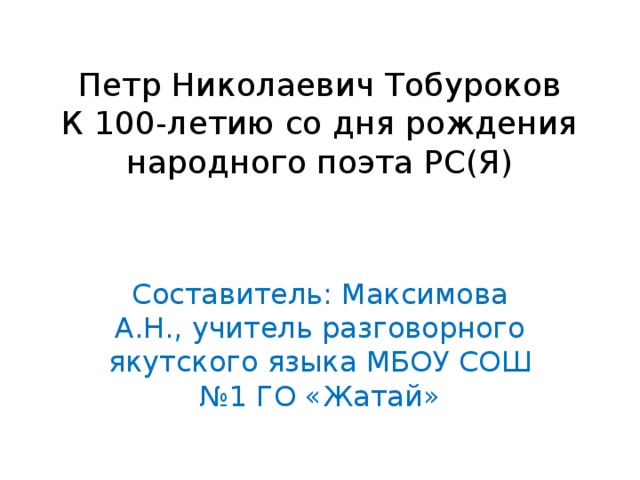 Петр Николаевич Тобуроков  К 100-летию со дня рождения  народного поэта РС(Я) Составитель: Максимова А.Н., учитель разговорного якутского языка МБОУ СОШ №1 ГО «Жатай»