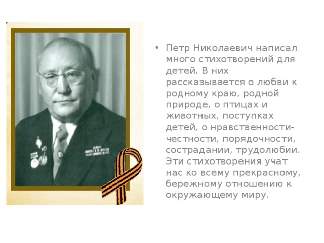 Петр Николаевич написал много стихотворений для детей. В них рассказывается о любви к родному краю, родной природе, о птицах и животных, поступках детей, о нравственности- честности, порядочности, сострадании, трудолюбии. Эти стихотворения учат нас ко всему прекрасному, бережному отношению к окружающему миру.