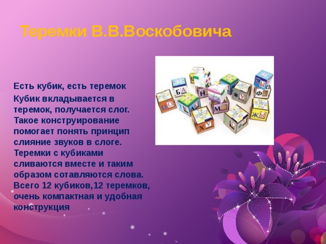 Теремки В.В.Воскобовича Есть кубик, есть теремок Кубик вкладывается в теремок, получается слог. Такое конструирование помогает понять принцип слияние звуков в слоге. Теремки с кубиками сливаются вместе и таким образом сотавляются слова. Всего 12 кубиков,12 теремков, очень компактная и удобная конструкция