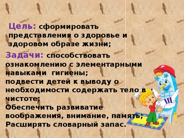 Цель: сформировать представления о здоровье и здоровом образе жизни; Задачи: способствовать ознакомлению с элементарными навыками гигиены; подвести детей к выводу о необходимости содержать тело в чистоте; Обеспечить развиватие воображения, внимание, память; Расширять словарный запас.