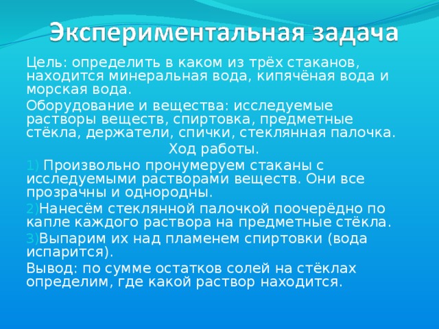 Цель: определить в каком из трёх стаканов, находится минеральная вода, кипячёная вода и морская вода. Оборудование и вещества: исследуемые растворы веществ, спиртовка, предметные стёкла, держатели, спички, стеклянная палочка. Ход работы.  Произвольно пронумеруем стаканы с исследуемыми растворами веществ. Они все прозрачны и однородны. Нанесём стеклянной палочкой поочерёдно по капле каждого раствора на предметные стёкла. Выпарим их над пламенем спиртовки (вода испарится). Вывод: по сумме остатков солей на стёклах определим, где какой раствор находится.