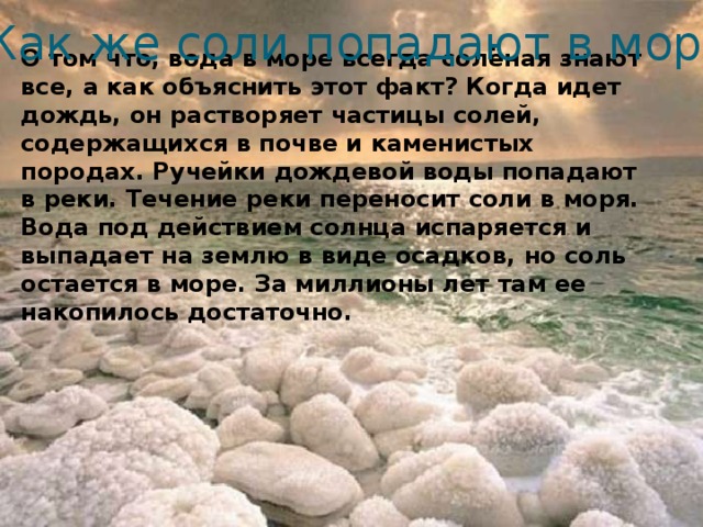 Как же соли попадают в море? О том что, вода в море всегда солёная знают все, а как объяснить этот факт? Когда идет дождь, он растворяет частицы солей, содержащихся в почве и каменистых породах. Ручейки дождевой воды попадают в реки. Течение реки переносит соли в моря. Вода под действием солнца испаряется и выпадает на землю в виде осадков, но соль остается в море. За миллионы лет там ее накопилось достаточно.