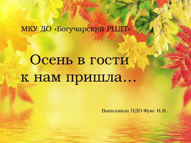 МКУ ДО «Богучарский РЦДТ»   Осень в гости  к нам пришла…       Выполнила ПДО Фукс И.В.