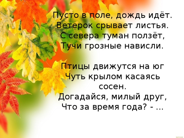 Пусто в поле, дождь идёт.  Ветерок срывает листья.  С севера туман ползёт,  Тучи грозные нависли.   Птицы движутся на юг  Чуть крылом касаясь сосен.  Догадайся, милый друг,  Что за время года? - ...